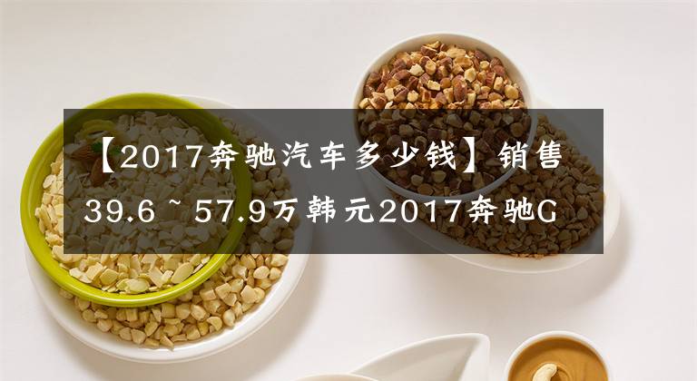 【2017奔驰汽车多少钱】销售39.6 ~ 57.9万韩元2017奔驰GLC上市