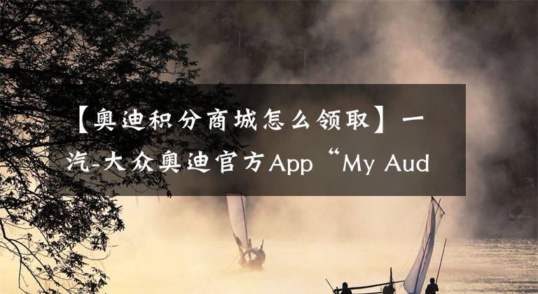 【奥迪积分商城怎么领取】一汽-大众奥迪官方App“My Audi App”2.0新版