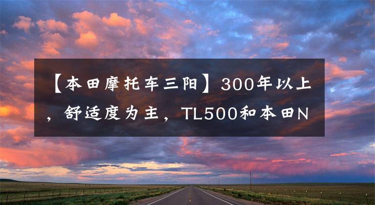 【本田摩托车三阳】300年以上，舒适度为主，TL500和本田NSS350，如何选择？