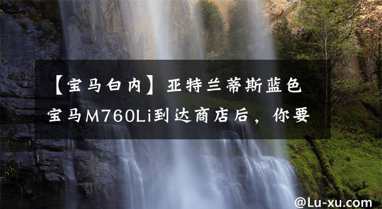 【宝马白内】亚特兰蒂斯蓝色宝马M760Li到达商店后，你要有钱，白色装修要洗去可疑的生活。