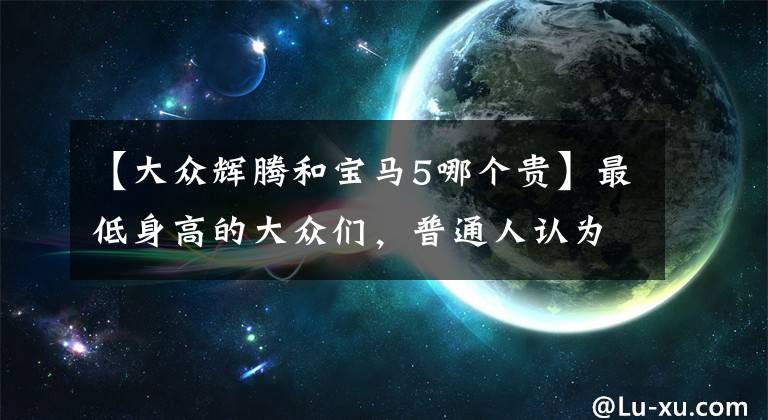 【大众辉腾和宝马5哪个贵】最低身高的大众们，普通人认为那是10万韩元，实际售价是40万美元，有没有框架的车门！