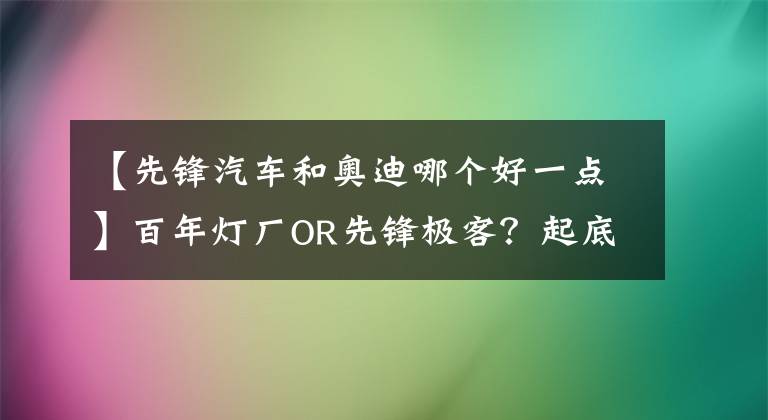 【先锋汽车和奥迪哪个好一点】百年灯厂OR先锋极客？起底奥迪数字化“家底”（上）