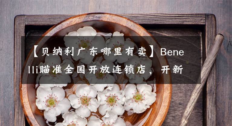 【贝纳利广东哪里有卖】Benelli瞄准全国开放连锁店，开新潮机车店的机会来了。