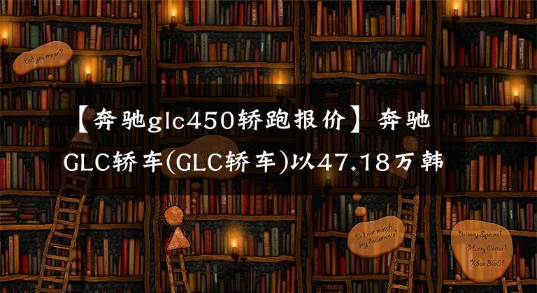 【奔驰glc450轿跑报价】奔驰GLC轿车(GLC轿车)以47.18万韩元搭载了2.0T发动机，两车费用高吗？