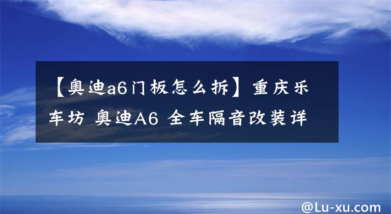 【奥迪a6门板怎么拆】重庆乐车坊 奥迪A6 全车隔音改装详解