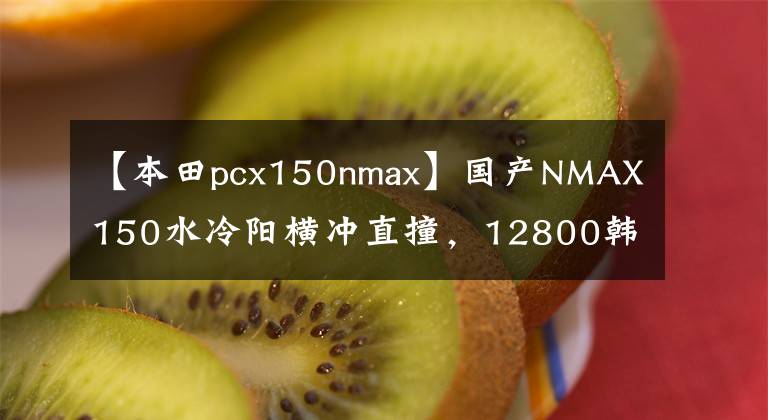 【本田pcx150nmax】国产NMAX150水冷阳横冲直撞，12800韩元带ABS。