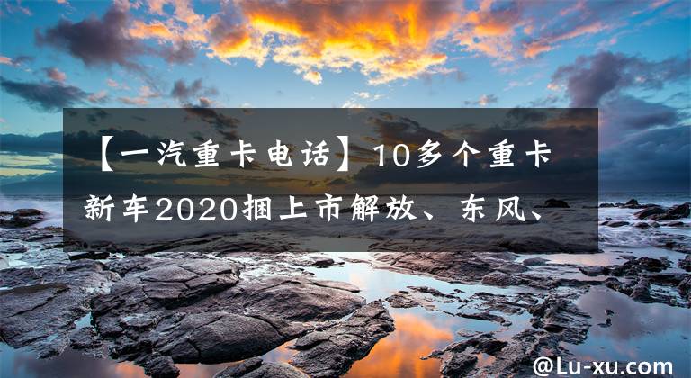 【一汽重卡电话】10多个重卡新车2020捆上市解放、东风、中期、陕西，你最喜欢哪个？