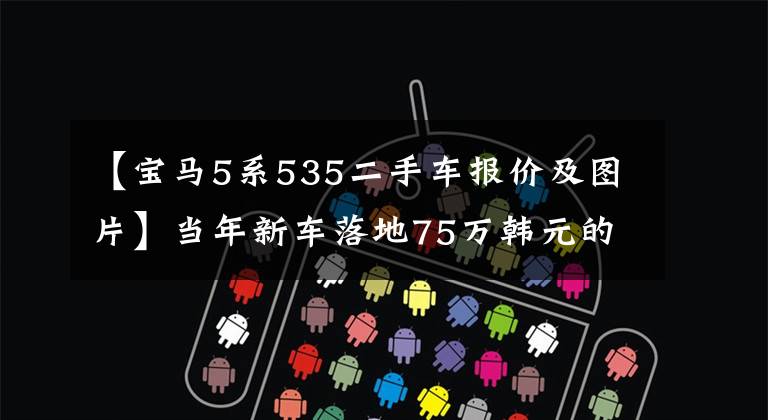 【宝马5系535二手车报价及图片】当年新车落地75万韩元的宝马5系，现在是18万韩元！这辆车值得买吗？