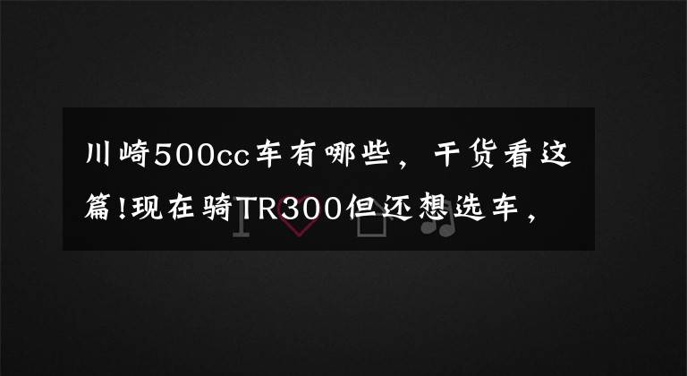 川崎500cc车有哪些，干货看这篇!现在骑TR300但还想选车，3~5万内400和500cc的街车，各推荐一款