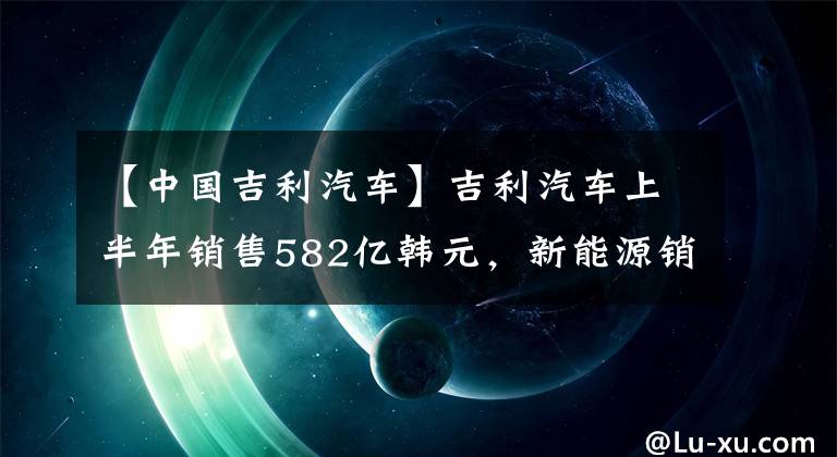 【中国吉利汽车】吉利汽车上半年销售582亿韩元，新能源销量大幅增长398%