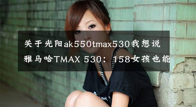 关于光阳ak550tmax530我想说雅马哈TMAX 530：158女孩也能驾驭TMAX？