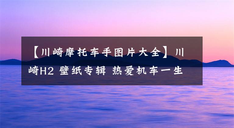 【川崎摩托车手图片大全】川崎H2 壁纸专辑 热爱机车一生难回头 骑士壁纸