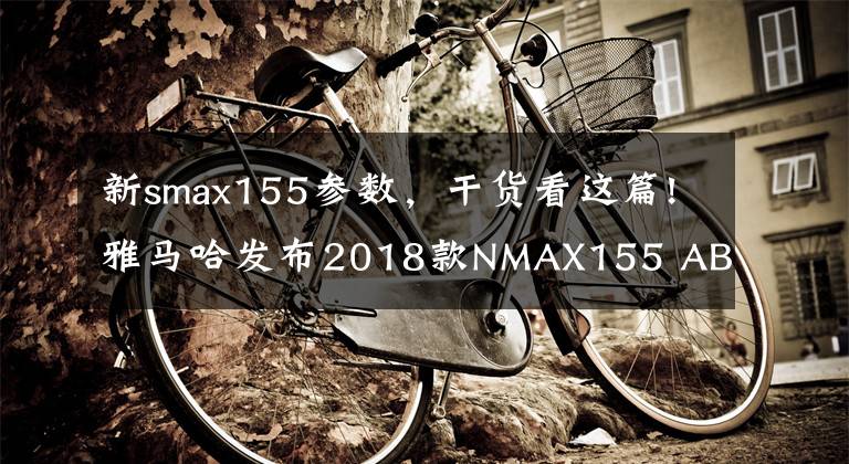 新smax155参数，干货看这篇!雅马哈发布2018款NMAX155 ABS全新配色
