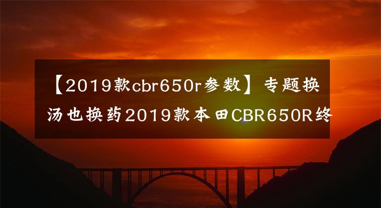 【2019款cbr650r参数】专题换汤也换药2019款本田CBR650R终于有了跑车范