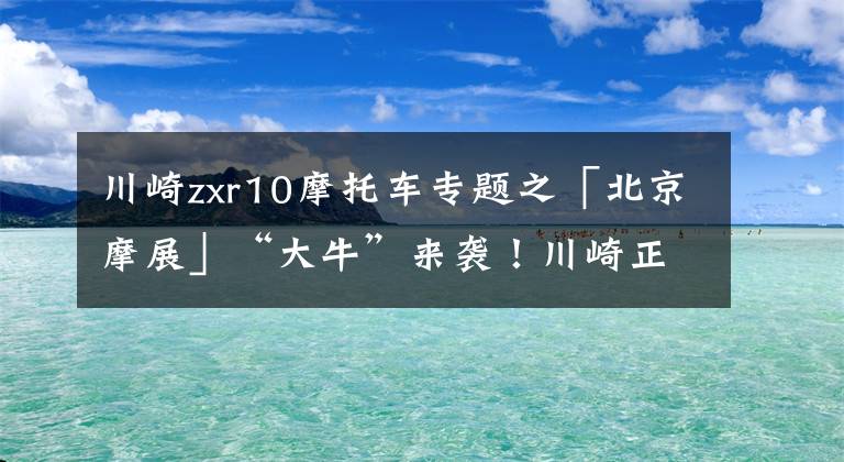 川崎zxr10摩托车专题之「北京摩展」“大牛”来袭！川崎正式发布Ninja ZX-10R/10RR，售价23.68万元起