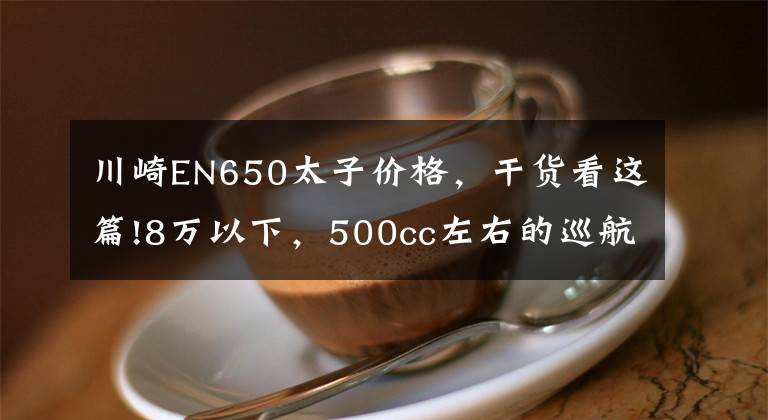 川崎EN650太子价格，干货看这篇!8万以下，500cc左右的巡航太子车，值得推荐的有哪些？