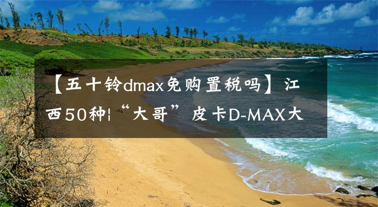 【五十铃dmax免购置税吗】江西50种|“大哥”皮卡D-MAX大发，叫另一辆皮卡怎么样生活！
