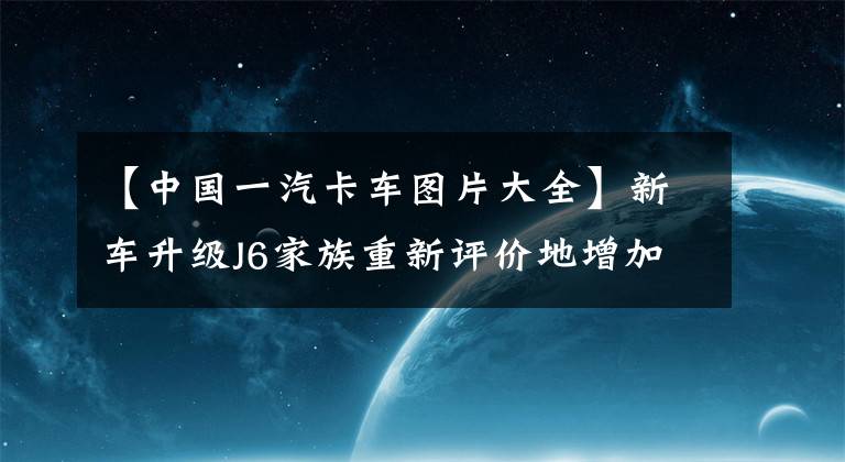 【中国一汽卡车图片大全】新车升级J6家族重新评价地增加，一派解放J6V正式推出