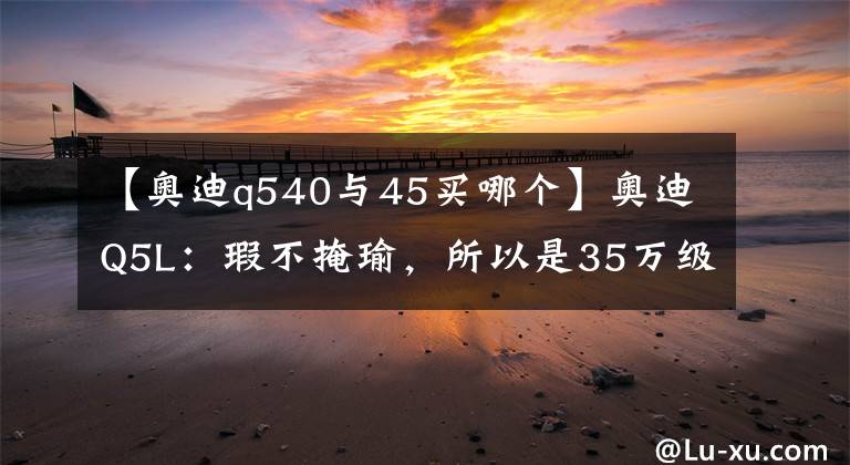 【奥迪q540与45买哪个】奥迪Q5L：瑕不掩瑜，所以是35万级的首选