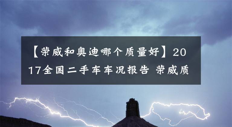 【荣威和奥迪哪个质量好】2017全国二手车车况报告 荣威质量超合资品牌仅次奥迪