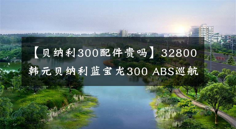 【贝纳利300配件贵吗】32800韩元贝纳利蓝宝龙300 ABS巡航版少量上市