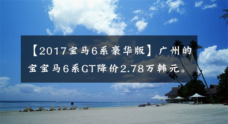 【2017宝马6系豪华版】广州的宝宝马6系GT降价2.78万韩元。欢迎光临卖场调试