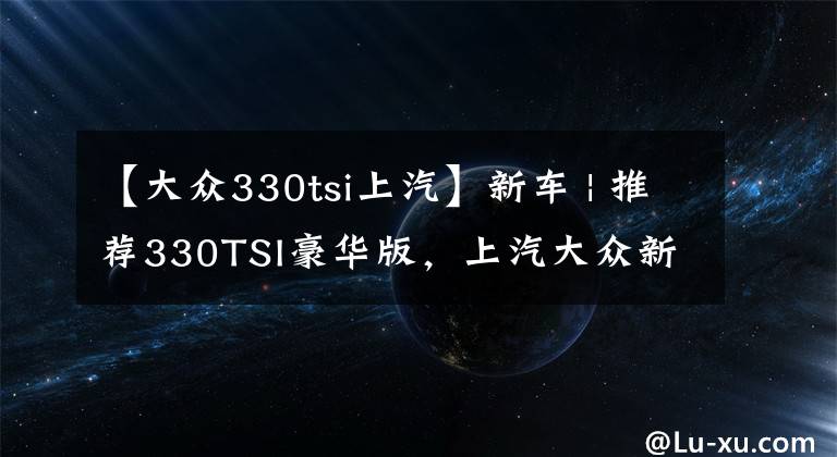 【大众330tsi上汽】新车 | 推荐330TSI豪华版，上汽大众新款帕萨特购车手册