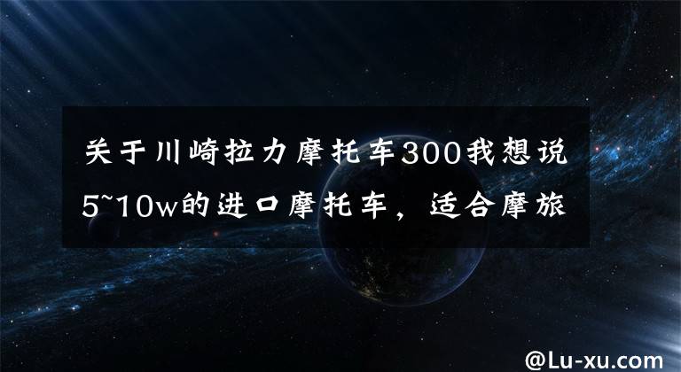 关于川崎拉力摩托车300我想说5~10w的进口摩托车，适合摩旅的车型，求推荐？