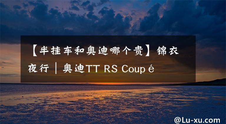 【半挂车和奥迪哪个贵】锦衣夜行｜奥迪TT RS Coupé