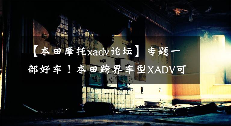 【本田摩托xadv论坛】专题一部好车！本田跨界车型XADV可越野可通勤