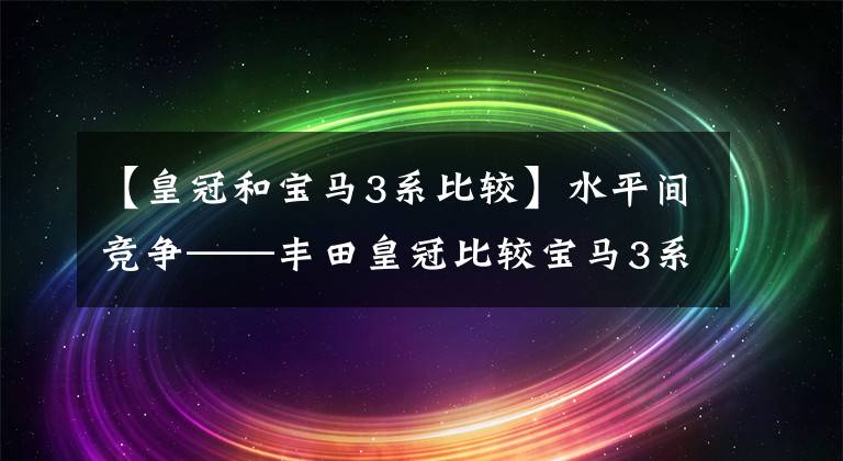 【皇冠和宝马3系比较】水平间竞争——丰田皇冠比较宝马3系列