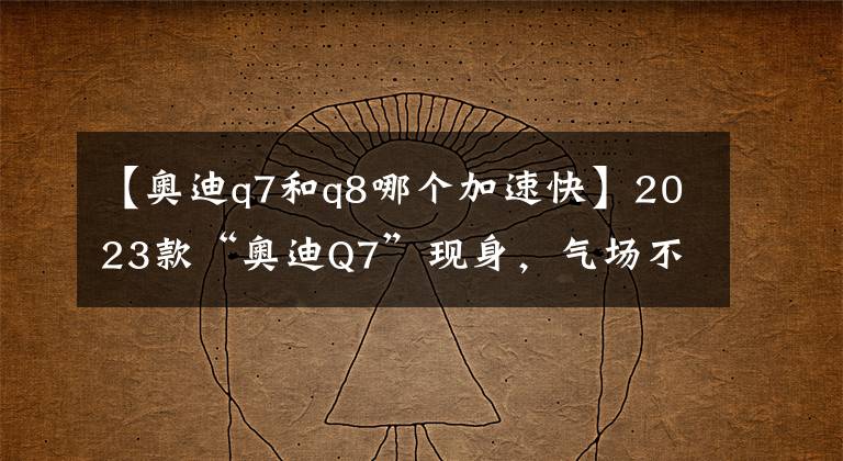 【奥迪q7和q8哪个加速快】2023款“奥迪Q7”现身，气场不在，搭载双动力，造型可媲美Q8