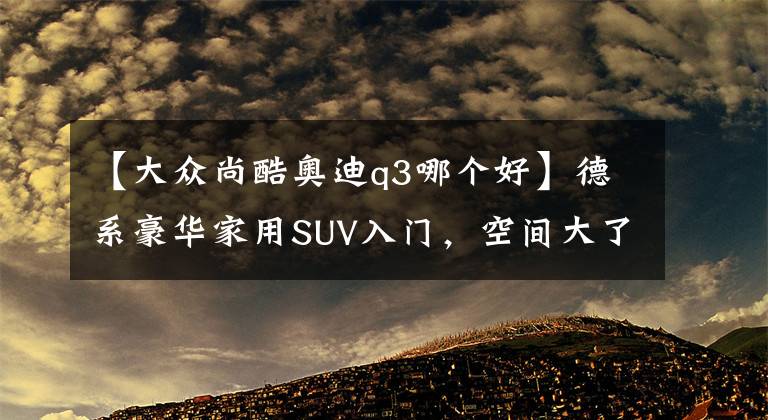 【大众尚酷奥迪q3哪个好】德系豪华家用SUV入门，空间大了油耗低了，车价也便宜了，奥迪Q3