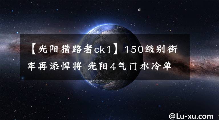 【光阳猎路者ck1】150级别街车再添悍将 光阳4气门水冷单缸CK1猎路者将上市