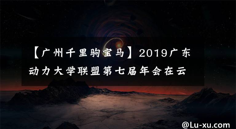 【广州千里驹宝马】2019广东动力大学联盟第七届年会在云浮顺金水大学隆重举行