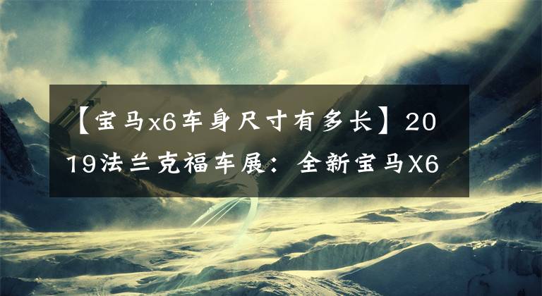 【宝马x6车身尺寸有多长】2019法兰克福车展：全新宝马X6静态体验