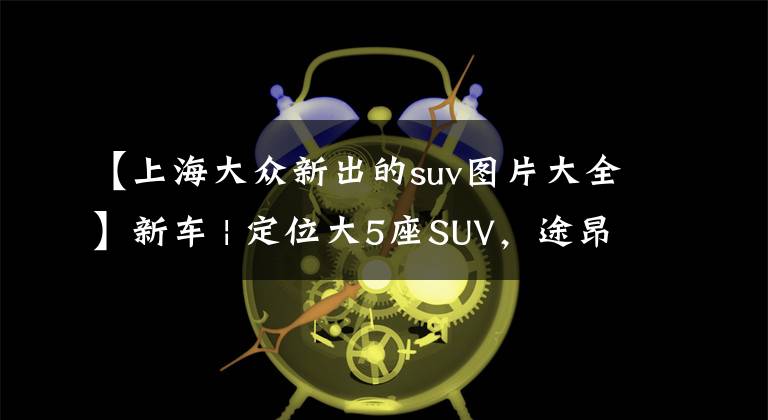 【上海大众新出的suv图片大全】新车 | 定位大5座SUV，途昂X姊妹车？大众全新SUV实车曝光