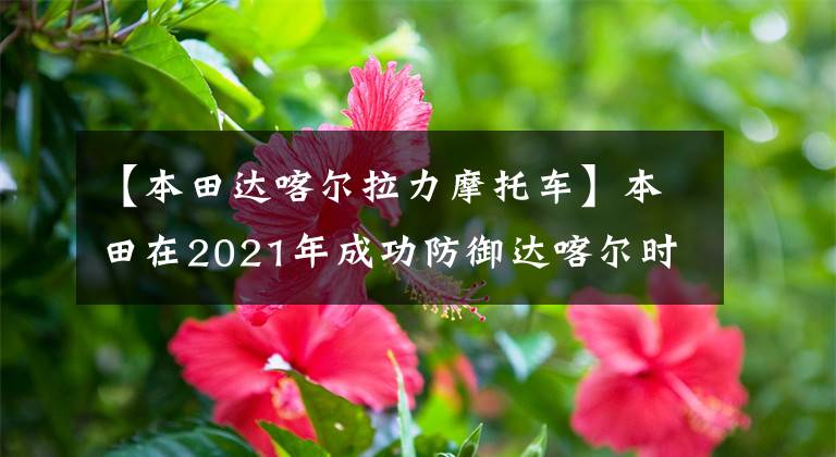 【本田达喀尔拉力摩托车】本田在2021年成功防御达喀尔时，CRF450 Rally的功劳不可或缺。