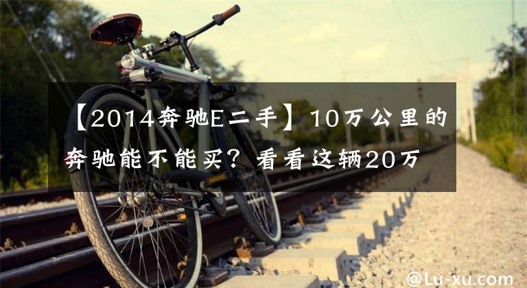 【2014奔驰E二手】10万公里的奔驰能不能买？看看这辆20万的奔驰E级就知道了