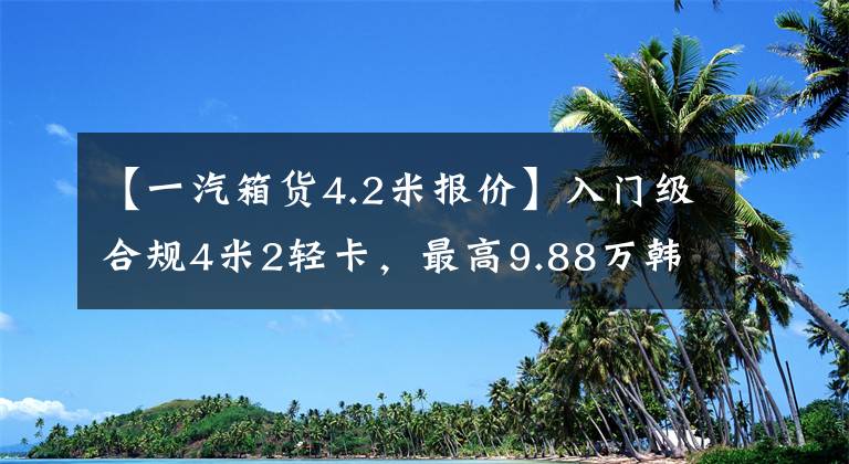 【一汽箱货4.2米报价】入门级合规4米2轻卡，最高9.88万韩元，你更喜欢谁？