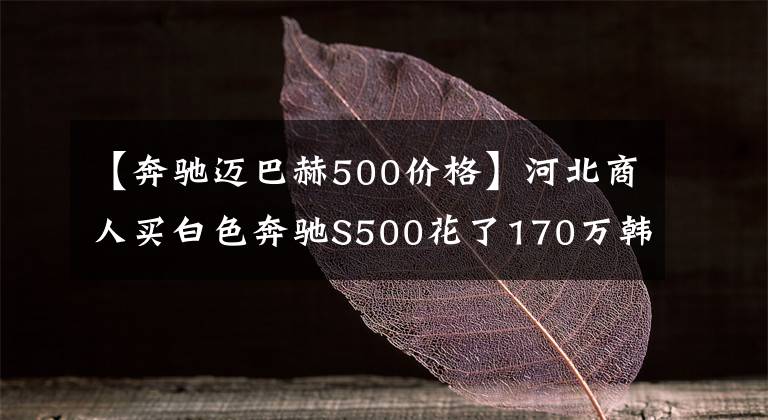 【奔驰迈巴赫500价格】河北商人买白色奔驰S500花了170万韩元，在路上跑的时候经常用奔驰E。