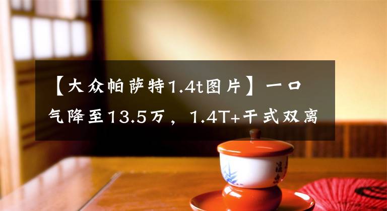 【大众帕萨特1.4t图片】一口气降至13.5万，1.4T+干式双离合，帕萨特还值得选吗？