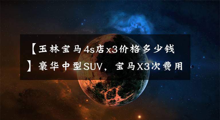 【玉林宝马4s店x3价格多少钱】豪华中型SUV，宝马X3次费用分析，每月支出1619韩元