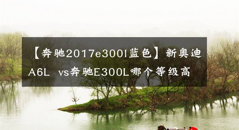 【奔驰2017e300l蓝色】新奥迪A6L  vs奔驰E300L哪个等级高？内行人：对照后分出优劣