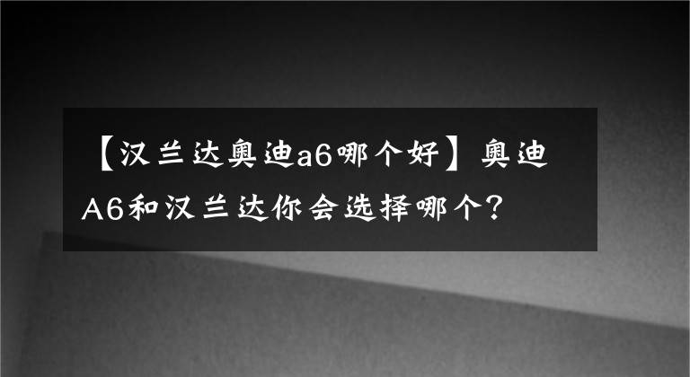 【汉兰达奥迪a6哪个好】奥迪A6和汉兰达你会选择哪个？