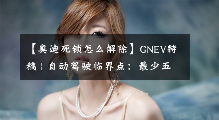 【奥迪死锁怎么解除】GNEV特稿 | 自动驾驶临界点：最少五年，最多十年