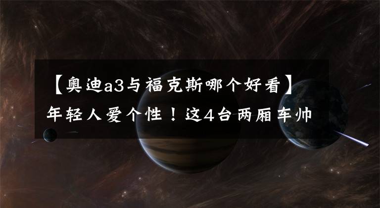 【奥迪a3与福克斯哪个好看】年轻人爱个性！这4台两厢车帅到掉渣，实力也杠杠的