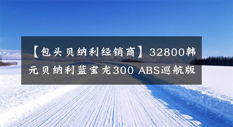 【包头贝纳利经销商】32800韩元贝纳利蓝宝龙300 ABS巡航版少量上市
