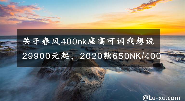 关于春风400nk座高可调我想说29900元起，2020款650NK/400NK上市，升级仪表轮胎，配滑动离合