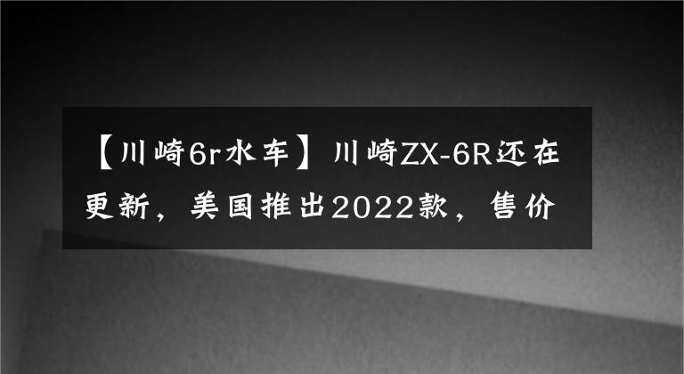 【川崎6r水车】川崎ZX-6R还在更新，美国推出2022款，售价感人